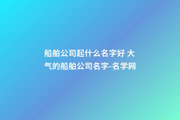 船舶公司起什么名字好 大气的船舶公司名字-名学网